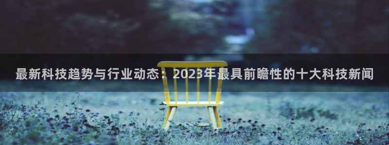 最新科技趋势与行业动态：2023年最具前瞻性的十大科技新闻